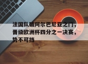 开云体育中国-法国队破阿尔巴尼亚之门，晋级欧洲杯四分之一决赛，势不可挡